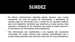 SURDEZ
• Os fatores anteriormente descritos podem provocar uma surdez
irreversível. No caso da surdez de transmissão, a dificuldade de
audição pode ser amenizada com o auxílio de um aparelho auditivo,
que é um dispositivo eletrônico que amplifica as ondas sonoras. Esse
aparelho é composto de um microfone que capta as ondas sonoras e
as transforma em informações eletromagnéticas;
• Tais informações são amplificadas e em seguida são novamente
convertidas em ondas sonoras pelo receptor, possibilitando que o
usuário desse aparelho ouça sons que antes não lhe eram perceptíveis;
 
