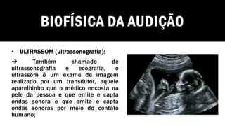 BIOFÍSICA DA AUDIÇÃO
• ULTRASSOM (ultrassonografia):
→ Também chamado de
ultrassonografia e ecografia, o
ultrassom é um exame de imagem
realizado por um transdutor, aquele
aparelhinho que o médico encosta na
pele da pessoa e que emite e capta
ondas sonora e que emite e capta
ondas sonoras por meio do contato
humano;
 