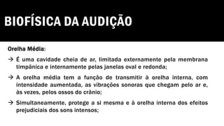 BIOFÍSICA DA AUDIÇÃO
Orelha Média:
→ É uma cavidade cheia de ar, limitada externamente pela membrana
timpânica e internamente pelas janelas oval e redonda;
→ A orelha média tem a função de transmitir à orelha interna, com
intensidade aumentada, as vibrações sonoras que chegam pelo ar e,
às vezes, pelos ossos do crânio;
→ Simultaneamente, protege a si mesma e à orelha interna dos efeitos
prejudiciais dos sons intensos;
 