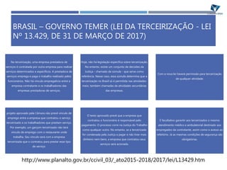 BRASIL – GOVERNO TEMER (LEI DA TERCEIRIZAÇÃO - LEI
Nº 13.429, DE 31 DE MARÇO DE 2017)
Na terceirização, uma empresa prestadora de
serviços é contratada por outra empresa para realizar
serviços determinados e específicos. A prestadora de
serviços emprega e paga o trabalho realizado pelos
funcionários. Não há vínculo empregatício entre a
empresa contratante e os trabalhadores das
empresas prestadoras de serviços.
Hoje, não há legislação específica sobre terceirização.
No entanto, existe um conjunto de decisões da
Justiça - chamado de súmula - que serve como
referência. Nesse caso, essa súmula determina que a
terceirização no Brasil só é permitida nas atividades-
meio, também chamadas de atividades secundárias
das empresas.
Com a nova lei haverá permissão para terceirização
de qualquer atividade.
projeto aprovado pela Câmara não prevê vínculo de
emprego entre a empresa que contratou o serviço
terceirizado e os trabalhadores que prestam serviço.
Por exemplo, um garçom terceirizado não terá
vínculo de emprego com o restaurante onde
trabalha. Seu vínculo será com a empresa
terceirizada que o contratou para prestar esse tipo
de serviço.
O texto aprovado prevê que a empresa que
contratou o funcionário é responsável pelo
pagamento. O processo corre na Justiça do Trabalho
como qualquer outro. No entanto, se a terceirizada
for condenada pela Justiça a pagar e não tiver mais
dinheiro nem bens, a empresa que contratou seus
serviços será acionada.
É facultativo garantir aos terceirizados o mesmo
atendimento médico e ambulatorial destinado aos
empregados da contratante, assim como o acesso ao
refeitório. Já as mesmas condições de segurança são
obrigatórias.
http://www.planalto.gov.br/ccivil_03/_ato2015-2018/2017/lei/L13429.htm
 