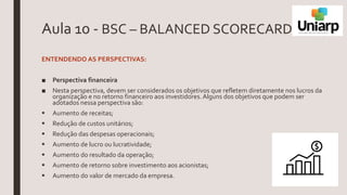 Aula 10 - BSC – BALANCED SCORECARD
ENTENDENDO AS PERSPECTIVAS:
■ Perspectiva financeira
■ Nesta perspectiva, devem ser considerados os objetivos que refletem diretamente nos lucros da
organização e no retorno financeiro aos investidores.Alguns dos objetivos que podem ser
adotados nessa perspectiva são:
 Aumento de receitas;
 Redução de custos unitários;
 Redução das despesas operacionais;
 Aumento de lucro ou lucratividade;
 Aumento do resultado da operação;
 Aumento de retorno sobre investimento aos acionistas;
 Aumento do valor de mercado da empresa.
 