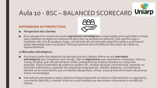 Aula 10 - BSC – BALANCED SCORECARD
ENTENDENDO AS PERSPECTIVAS:
■ Perspectiva dos clientes
■ Essa perspectiva mostra em quais segmentos estratégicos a organização precisará obter sucesso
para viabilizar os objetivos financeiros descritos na perspectiva anterior. Isto significa que o
resultado não virá de qualquer lugar, virá através de um mercado específico para o qual haverá
ações planejadas para conquistar. Esta perspectiva está dividida em dois tipos de objetivos,
essencialmente:
1) Mercados estratégicos
■ A primeira parte dos objetivos da perspectiva dos clientes refere-se aos mercados
estratégicos que a empresa quer atingir. São os segmentos que esperamos conquistar, mais ou
menos amplos, que irão demonstrar onde conseguiremos ampliar receitas ou conquistar
posições. Alguns exemplos de objetivos podem ser: ampliar atuação internacional, expandir no
mercado automotivo, expandir em pequenas empresas etc. Nesses objetivos, normalmente
declara-se os movimentos que a empresa deseja fazer, afinal, o que já está dominado não precisa
entrar na estratégia.
■ Indicadores associados a estes objetivos frequentemente envolvem o faturamento no segmento,
o aumento dele (%), o market share ou outra medida que demonstre claramente a escolha do
cliente.
 