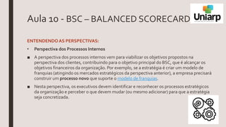 Aula 10 - BSC – BALANCED SCORECARD
ENTENDENDOAS PERSPECTIVAS:
• Perspectiva dos Processos Internos
■ A perspectiva dos processos internos vem para viabilizar os objetivos propostos na
perspectiva dos clientes, contribuindo para o objetivo principal do BSC, que é alcançar os
objetivos financeiros da organização. Por exemplo, se a estratégia é criar um modelo de
franquias (atingindo os mercados estratégicos da perspectiva anterior), a empresa precisará
construir um processo novo que suporte o modelo de franquias.
■ Nesta perspectiva, os executivos devem identificar e reconhecer os processos estratégicos
da organização e perceber o que devem mudar (ou mesmo adicionar) para que a estratégia
seja concretizada.
 