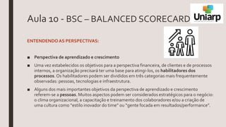 Aula 10 - BSC – BALANCED SCORECARD
ENTENDENDOAS PERSPECTIVAS:
■ Perspectiva de aprendizado e crescimento
■ Uma vez estabelecidos os objetivos para a perspectiva financeira, de clientes e de processos
internos, a organização precisará ter uma base para atingi-los, os habilitadores dos
processos. Os habilitadores podem ser divididos em três categorias mais frequentemente
observadas: pessoas, tecnologias e infraestrutura.
■ Alguns dos mais importantes objetivos da perspectiva de aprendizado e crescimento
referem-se a pessoas. Muitos aspectos podem ser considerados estratégicos para o negócio:
o clima organizacional, a capacitação e treinamento dos colaboradores e/ou a criação de
uma cultura como “estilo inovador do time” ou “gente focada em resultados/performance”.
 