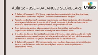 Aula 10 - BSC – BALANCED SCORECARD
■ O Balanced Scorecard – BSC é uma nova abordagem para administração estratégica,
desenvolvida por Robert Kaplan e David Norton em meados de 1990.
■ Reconhecendo algumas fraquezas e incertezas da abordagem prévia da administração, a
abordagem do Balanced Scorecard – BSC provê uma prescrição clara sobre o que as
empresas deveriam medir para equilibrar a perspectiva financeira.
■ É um sistema de gestão, não apenas um sistema de medidas, que habilita as
organizações a clarear sua visão e estratégia e traduzi-las em ações.
■ O modelo tradicional de medidas financeiras, entretanto, não é abandonado, ele relata
os acontecimentos passados numa abordagem da era industrial, mas não inadequadas
para orientar e avaliar a trajetória das empresas na era da informação.
■ O Balanced Scorecard – BSC complementa essas medidas do passado com medidas dos
vetores que derivam da visão e da estratégia da empresa e que impulsionam o
desempenho futuro.
 
