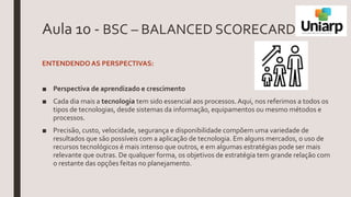 Aula 10 - BSC – BALANCED SCORECARD
ENTENDENDOAS PERSPECTIVAS:
■ Perspectiva de aprendizado e crescimento
■ Cada dia mais a tecnologia tem sido essencial aos processos.Aqui, nos referimos a todos os
tipos de tecnologias, desde sistemas da informação, equipamentos ou mesmo métodos e
processos.
■ Precisão, custo, velocidade, segurança e disponibilidade compõem uma variedade de
resultados que são possíveis com a aplicação de tecnologia. Em alguns mercados, o uso de
recursos tecnológicos é mais intenso que outros, e em algumas estratégias pode ser mais
relevante que outras. De qualquer forma, os objetivos de estratégia tem grande relação com
o restante das opções feitas no planejamento.
 