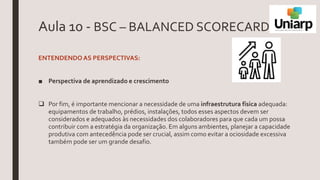 Aula 10 - BSC – BALANCED SCORECARD
ENTENDENDOAS PERSPECTIVAS:
■ Perspectiva de aprendizado e crescimento
 Por fim, é importante mencionar a necessidade de uma infraestrutura física adequada:
equipamentos de trabalho, prédios, instalações, todos esses aspectos devem ser
considerados e adequados às necessidades dos colaboradores para que cada um possa
contribuir com a estratégia da organização. Em alguns ambientes, planejar a capacidade
produtiva com antecedência pode ser crucial, assim como evitar a ociosidade excessiva
também pode ser um grande desafio.
 