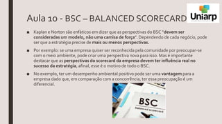 Aula 10 - BSC – BALANCED SCORECARD
■ Kaplan e Norton são enfáticos em dizer que as perspectivas do BSC “devem ser
consideradas um modelo, não uma camisa de força”. Dependendo de cada negócio, pode
ser que a estratégia precise de mais ou menos perspectivas.
■ Por exemplo: se uma empresa quiser ser reconhecida pela comunidade por preocupar-se
com o meio ambiente, pode criar uma perspectiva nova para isso. Mas é importante
destacar que as perspectivas do scorecard da empresa devem ter influência real no
sucesso da estratégia, afinal, esse é o motivo de todo o BSC.
■ No exemplo, ter um desempenho ambiental positivo pode ser uma vantagem para a
empresa dado que, em comparação com a concorrência, ter essa preocupação é um
diferencial.
 