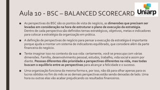 Aula 10 - BSC – BALANCED SCORECARD
■ As perspectivas do BSC são os pontos de vista de negócio, as dimensões que precisam ser
levadas em consideração na hora de estruturar o plano de execução da estratégia.
Dentro de cada perspectiva são definidos temas estratégicos, objetivos, metas e indicadores
para colocar a estratégia da organização em prática.
■ A definição de perspectivas de negócio para pensar a execução da estratégia é importante
porque ajuda a montar um sistema de indicadores equilibrado, que considere além da parte
financeira do negócio.
■ Tente imaginar isso no contexto da sua vida: certamente, você se preocupa com várias
dimensões. Família, desenvolvimento pessoal, estudos, trabalho, vida social e assim por
diante. Pessoas diferentes dão prioridade a perspectivas diferentes na vida, mas todas
buscam o equilíbrio entre as perspectivas para alcançar a felicidade e o sucesso.
■ Uma organização funciona da mesma forma e, por isso, não dá para olhar apenas para os
lucros obtidos no fim do mês se as demais perspectivas estão sendo deixadas de lado. Uma
hora ou outras elas vão acabar prejudicando os resultados financeiros.
 