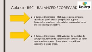 Aula 10 - BSC – BALANCED SCORECARD
■ O Balanced Scorecard – BSC sugere que a empresa
seja vista a partir dessas perspectivas e, para
desenvolver medidas, colete dados e os analise sobre
o foco de cada perspectiva.
■ O Balanced Scorecard – BSC vai além de medidas de
curto prazo, revelando claramente os vetores de valor
para um desempenho financeiro e competitivo
superior e a longo prazo.
 