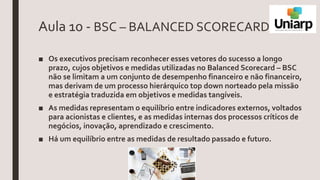 Aula 10 - BSC – BALANCED SCORECARD
■ Os executivos precisam reconhecer esses vetores do sucesso a longo
prazo, cujos objetivos e medidas utilizadas no Balanced Scorecard – BSC
não se limitam a um conjunto de desempenho financeiro e não financeiro,
mas derivam de um processo hierárquico top down norteado pela missão
e estratégia traduzida em objetivos e medidas tangíveis.
■ As medidas representam o equilíbrio entre indicadores externos, voltados
para acionistas e clientes, e as medidas internas dos processos críticos de
negócios, inovação, aprendizado e crescimento.
■ Há um equilíbrio entre as medidas de resultado passado e futuro.
 