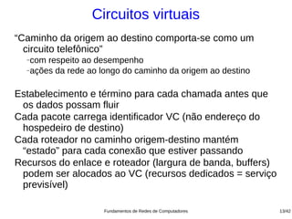 Circuitos virtuais
“Caminho da origem ao destino comporta-se como um
  circuito telefônico”
  −com respeito ao desempenho
  −ações da rede ao longo do caminho da origem ao destino




Estabelecimento e término para cada chamada antes que
 os dados possam fluir
Cada pacote carrega identificador VC (não endereço do
 hospedeiro de destino)
Cada roteador no caminho origem-destino mantém
 “estado” para cada conexão que estiver passando
Recursos do enlace e roteador (largura de banda, buffers)
 podem ser alocados ao VC (recursos dedicados = serviço
 previsível)

                     Fundamentos de Redes de Computadores   13/42
 