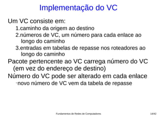 Implementação do VC
Um VC consiste em:
  1.caminho da origem ao destino
  2.números de VC, um número para cada enlace ao
    longo do caminho
  3.entradas em tabelas de repasse nos roteadores ao
    longo do caminho
Pacote pertencente ao VC carrega número do VC
 (em vez do endereço de destino)
Número do VC pode ser alterado em cada enlace
  −
   novo número de VC vem da tabela de repasse




                 Fundamentos de Redes de Computadores   14/42
 