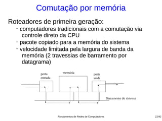 Comutação por memória
Roteadores de primeira geração:
  −
    computadores tradicionais com a comutação via
     controle direto da CPU
  −
    pacote copiado para a memória do sistema
  −
    velocidade limitada pela largura de banda da
     memória (2 travessias de barramento por
     datagrama)
           porta        memória                 porta
           entrada                              saída




                                                            Barramento do sistema




                     Fundamentos de Redes de Computadores                           22/42
 