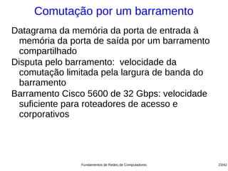 Comutação por um barramento
Datagrama da memória da porta de entrada à
  memória da porta de saída por um barramento
  compartilhado
Disputa pelo barramento: velocidade da
  comutação limitada pela largura de banda do
  barramento
Barramento Cisco 5600 de 32 Gbps: velocidade
  suficiente para roteadores de acesso e
  corporativos




               Fundamentos de Redes de Computadores   23/42
 