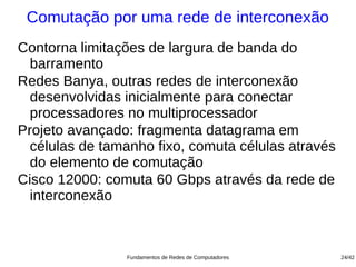 Comutação por uma rede de interconexão
Contorna limitações de largura de banda do
  barramento
Redes Banya, outras redes de interconexão
  desenvolvidas inicialmente para conectar
  processadores no multiprocessador
Projeto avançado: fragmenta datagrama em
  células de tamanho fixo, comuta células através
  do elemento de comutação
Cisco 12000: comuta 60 Gbps através da rede de
  interconexão



                Fundamentos de Redes de Computadores   24/42
 