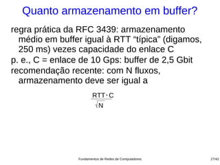 Quanto armazenamento em buffer?
regra prática da RFC 3439: armazenamento
  médio em buffer igual à RTT “típica” (digamos,
  250 ms) vezes capacidade do enlace C
p. e., C = enlace de 10 Gps: buffer de 2,5 Gbit
recomendação recente: com N fluxos,
  armazenamento deve ser igual a
                     RTT . C
                           N




                Fundamentos de Redes de Computadores   27/42
 