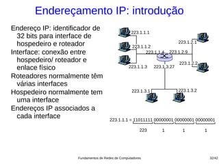 Endereçamento IP: introdução
Endereço IP: identificador de
                                                   223.1.1.1
  32 bits para interface de
  hospedeiro e roteador                             223.1.1.2
                                                                            223.1.2.1

Interface: conexão entre                                   223.1.1.4   223.1.2.9
  hospedeiro/ roteador e                                                    223.1.2.2
  enlace físico                                   223.1.1.3    223.1.3.27

Roteadores normalmente têm
  várias interfaces
                                                                            223.1.3.2
Hospedeiro normalmente tem                         223.1.3.1

  uma interface
Endereços IP associados a
  cada interface                       223.1.1.1 = 11011111 00000001 00000001 00000001

                                                        223        1          1         1




                     Fundamentos de Redes de Computadores                                   32/42
 