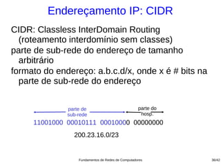 Endereçamento IP: CIDR
CIDR: Classless InterDomain Routing
  (roteamento interdomínio sem classes)
parte de sub-rede do endereço de tamanho
  arbitrário
formato do endereço: a.b.c.d/x, onde x é # bits na
  parte de sub-rede do endereço


              parte de                             parte do
              sub-rede                              hosp.
     11001000 00010111 00010000 00000000
                200.23.16.0/23


                  Fundamentos de Redes de Computadores        36/42
 