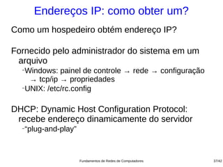 Endereços IP: como obter um?
Como um hospedeiro obtém endereço IP?

Fornecido pelo administrador do sistema em um
 arquivo
  −
    Windows: painel de controle → rede → configuração
     → tcp/ip → propriedades
  −
    UNIX: /etc/rc.config

DHCP: Dynamic Host Configuration Protocol:
 recebe endereço dinamicamente do servidor
  −
      “plug-and-play”


                        Fundamentos de Redes de Computadores   37/42
 