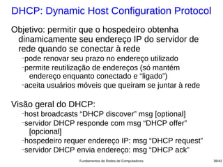 DHCP: Dynamic Host Configuration Protocol
Objetivo: permitir que o hospedeiro obtenha
 dinamicamente seu endereço IP do servidor de
 rede quando se conectar à rede
  −
    pode renovar seu prazo no endereço utilizado
  −
    permite reutilização de endereços (só mantém
     endereço enquanto conectado e “ligado”)
  −
    aceita usuários móveis que queiram se juntar à rede

Visão geral do DHCP:
  −
    host broadcasts “DHCP discover” msg [optional]
  −
    servidor DHCP responde com msg “DHCP offer”
     [opcional]
  −
    hospedeiro requer endereço IP: msg “DHCP request”
  −
    servidor DHCP envia endereço: msg “DHCP ack”
                   Fundamentos de Redes de Computadores   38/42
 