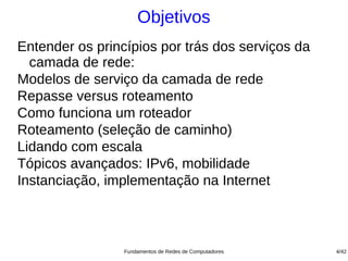 Objetivos
Entender os princípios por trás dos serviços da
  camada de rede:
Modelos de serviço da camada de rede
Repasse versus roteamento
Como funciona um roteador
Roteamento (seleção de caminho)
Lidando com escala
Tópicos avançados: IPv6, mobilidade
Instanciação, implementação na Internet



                 Fundamentos de Redes de Computadores   4/42
 