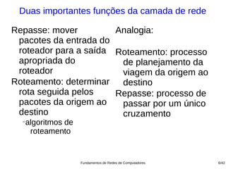 Duas importantes funções da camada de rede

Repasse: mover         Analogia:
 pacotes da entrada do
 roteador para a saída Roteamento: processo
 apropriada do          de planejamento da
 roteador               viagem da origem ao
Roteamento: determinar destino
 rota seguida pelos    Repasse: processo de
 pacotes da origem ao   passar por um único
 destino                cruzamento
  −
   algoritmos de
    roteamento


                   Fundamentos de Redes de Computadores   6/42
 