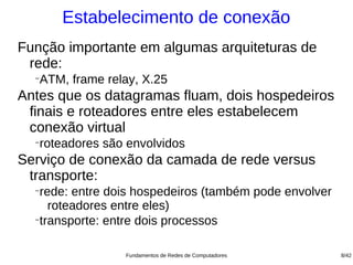 Estabelecimento de conexão
Função importante em algumas arquiteturas de
 rede:
  −
   ATM, frame relay, X.25
Antes que os datagramas fluam, dois hospedeiros
 finais e roteadores entre eles estabelecem
 conexão virtual
  −
   roteadores são envolvidos
Serviço de conexão da camada de rede versus
 transporte:
  −
   rede: entre dois hospedeiros (também pode envolver
     roteadores entre eles)
  −
   transporte: entre dois processos

                 Fundamentos de Redes de Computadores   8/42
 