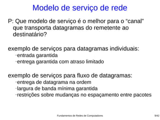 Modelo de serviço de rede
P: Que modelo de serviço é o melhor para o “canal”
  que transporta datagramas do remetente ao
  destinatário?

exemplo de serviços para datagramas individuais:
  −
    entrada garantida
  −
    entrega garantida com atraso limitado

exemplo de serviços para fluxo de datagramas:
  −
    entrega de datagrama na ordem
  −
    largura de banda mínima garantida
  −restrições sobre mudanças no espaçamento entre pacotes




                    Fundamentos de Redes de Computadores    9/42
 