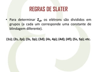 REGRAS DE SLATER
• Para determinar Zef, os elétrons são divididos em
grupos (a cada um corresponde uma constante de
blindagem diferente).
(1s); (2s, 2p); (3s, 3p); (3d); (4s, 4p); (4d); (4f); (5s, 5p); etc.
 