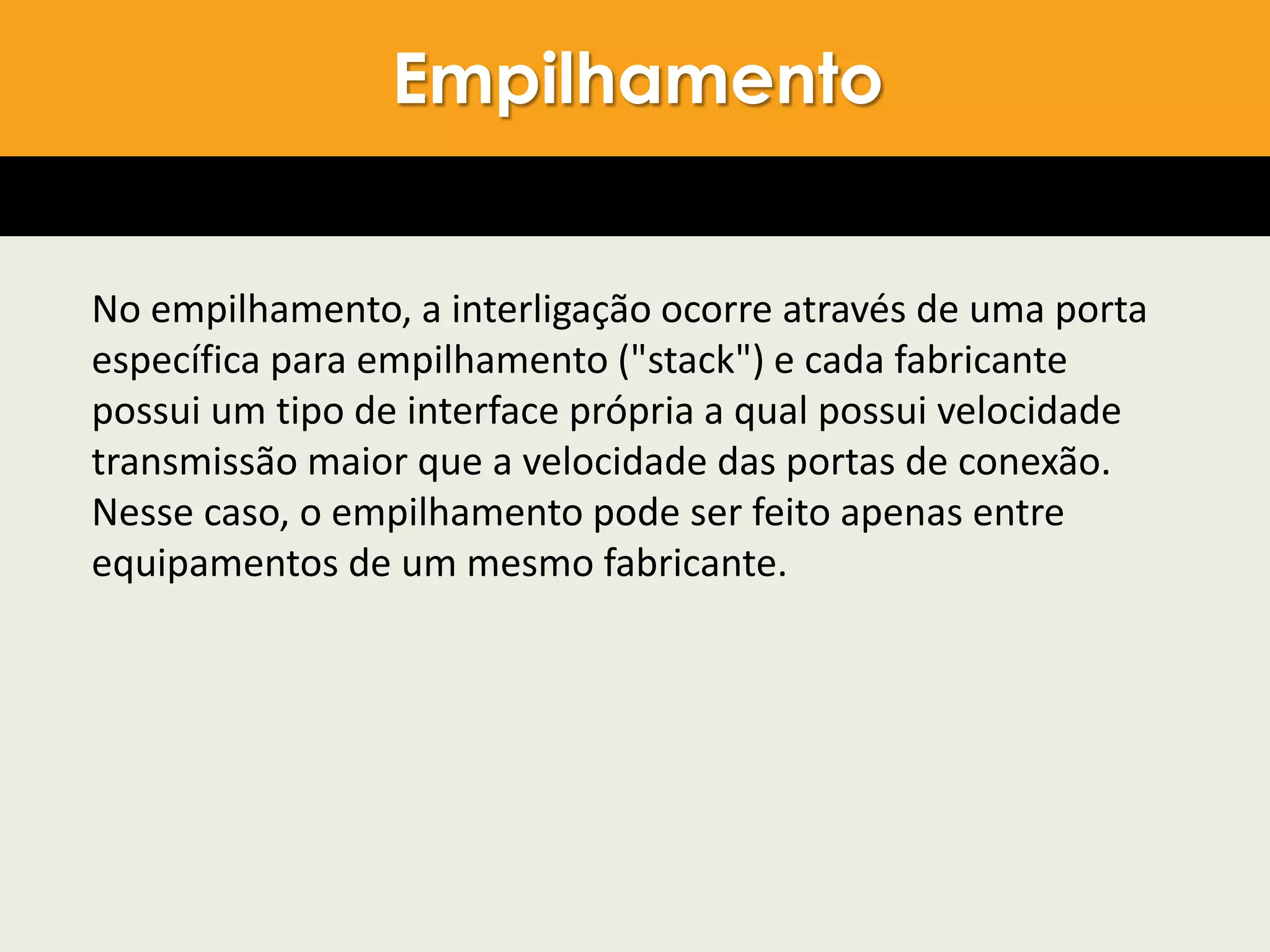 No empilhamento, a interligação ocorre através de uma porta
específica para empilhamento ("stack") e cada fabricante
possui um tipo de interface própria a qual possui velocidade
transmissão maior que a velocidade das portas de conexão.
Nesse caso, o empilhamento pode ser feito apenas entre
equipamentos de um mesmo fabricante.
Empilhamento
 