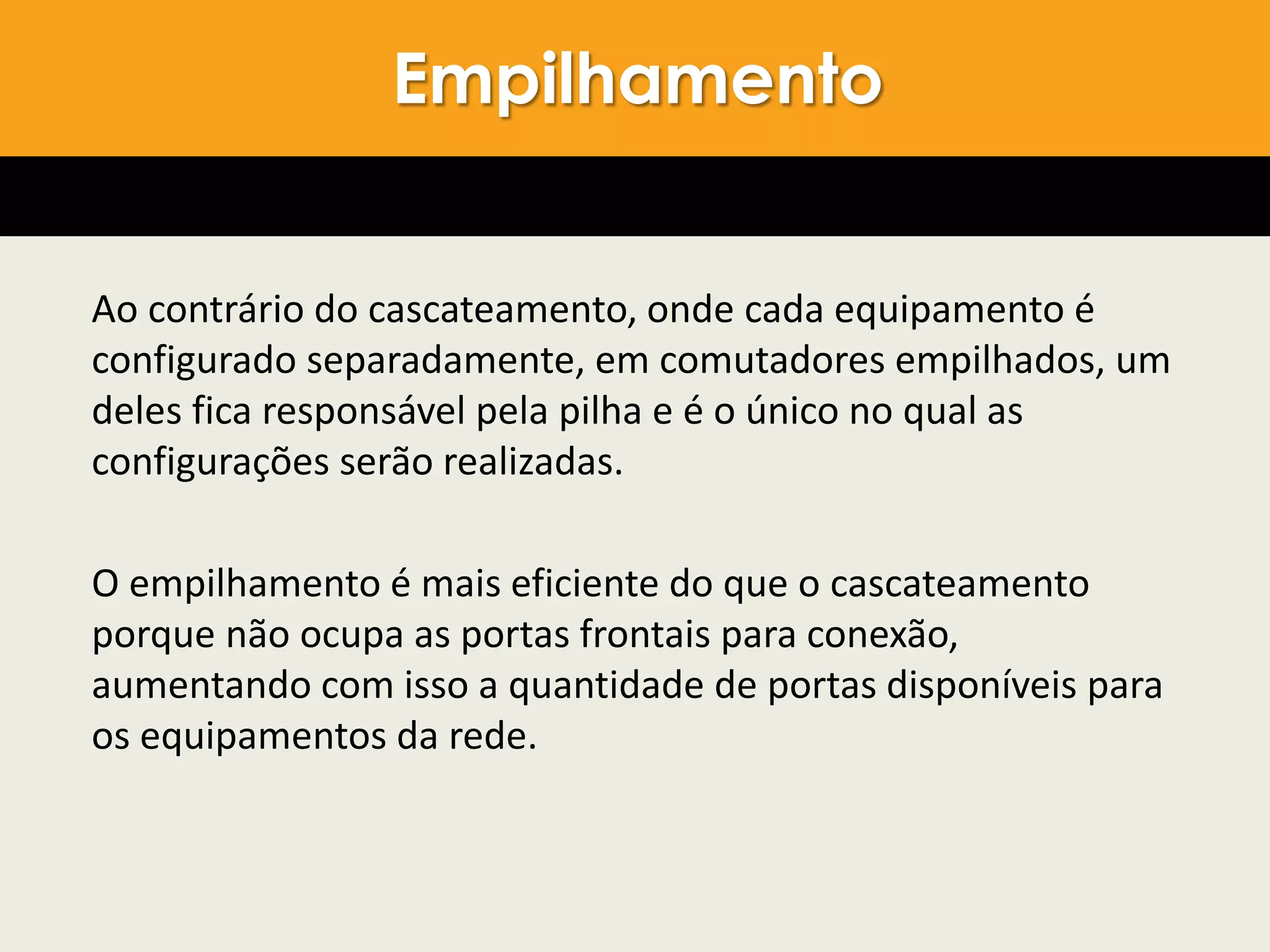 Ao contrário do cascateamento, onde cada equipamento é
configurado separadamente, em comutadores empilhados, um
deles fica responsável pela pilha e é o único no qual as
configurações serão realizadas.
O empilhamento é mais eficiente do que o cascateamento
porque não ocupa as portas frontais para conexão,
aumentando com isso a quantidade de portas disponíveis para
os equipamentos da rede.
Empilhamento
 