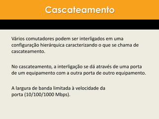 Vários comutadores podem ser interligados em uma
configuração hierárquica caracterizando o que se chama de
cascateamento.
No cascateamento, a interligação se dá através de uma porta
de um equipamento com a outra porta de outro equipamento.
A largura de banda limitada à velocidade da
porta (10/100/1000 Mbps).
Cascateamento