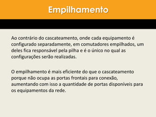 Ao contrário do cascateamento, onde cada equipamento é
configurado separadamente, em comutadores empilhados, um
deles fica responsável pela pilha e é o único no qual as
configurações serão realizadas.
O empilhamento é mais eficiente do que o cascateamento
porque não ocupa as portas frontais para conexão,
aumentando com isso a quantidade de portas disponíveis para
os equipamentos da rede.
Empilhamento