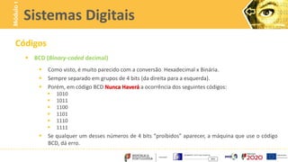 Códigos
 BCD (Binary-coded decimal)
 Como visto, é muito parecido com a conversão Hexadecimal x Binária.
 Sempre separado em grupos de 4 bits (da direita para a esquerda).
 Porém, em código BCD Nunca Haverá a ocorrência dos seguintes códigos:
 1010
 1011
 1100
 1101
 1110
 1111
 Se qualquer um desses números de 4 bits “proibidos” aparecer, a máquina que use o código
BCD, dá erro.
Sistemas Digitais
Módulo
1
 