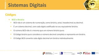 Códigos
 BCD e Binário
 BCD não é um sistema de numeração, como binário, octal, hexadecimal ou decimal.
 É um sistema decimal, com cada digito codificado no seu equivalente binário.
 O número BCD não é o mesmo que um número binário puro.
 O Código binário puro considera o número decimal completo e representa em binário.
 O Código BCD converte cada dígito decimal em binário individualmente.
Sistemas Digitais
Módulo
1
 