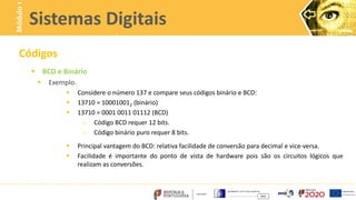 Códigos
 BCD e Binário
 Exemplo.
 Considere o número 137 e compare seus códigos binário e BCD:
 13710 = 100010012 (binário)
 13710 = 0001 0011 01112 (BCD)
o Código BCD requer 12 bits.
o Código binário puro requer 8 bits.
 Principal vantagem do BCD: relativa facilidade de conversão para decimal e vice-versa.
 Facilidade é importante do ponto de vista de hardware pois são os circuitos lógicos que
realizam as conversões.
Sistemas Digitais
Módulo
1
 
