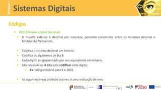 Códigos
 BCD (Binary-coded decimal)
 O mundo exterior é decimal por natureza, portanto conversões entre os sistemas decimal e
binário são frequentes.
 Codifica o sistema decimal em binário.
 Codifica os algarismos de 0 a 9.
 Cada dígito é representado por seu equivalente em binário.
 São necessários 4 bits para codificar cada dígito:
 Ex: código binário para 9 é 1001.
 Se algum número proibido ocorrer, é uma indicação de erro.
Sistemas Digitais
Módulo
1
 