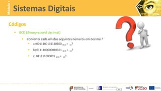Códigos
 BCD (Binary-coded decimal)
 Converter cada um dos seguintes números em decimal?
 a) 0011100101110100 BCD = 10?
 b) 0111100000010101 BCD = 10?
 c) 011111000001 BCD = 10?
Sistemas Digitais
Módulo
1
 
