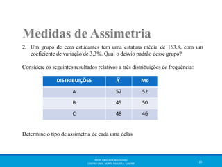 Medidas de Assimetria 
2. Um grupo de cem estudantes tem uma estatura média de 163,8, com um 
coeficiente de variação de 3,3%. Qual o desvio padrão desse grupo? 
Considere os seguintes resultados relativos a três distribuições de frequência: 
DISTRIBUIÇÕES 푿 Mo 
A 52 52 
B 45 50 
C 48 46 
Determine o tipo de assimetria de cada uma delas 
PROF. ENIO JOSÉ BOLOGNINI 
CENTRO UNIV. NORTE PAULISTA - UNORP 10 
 