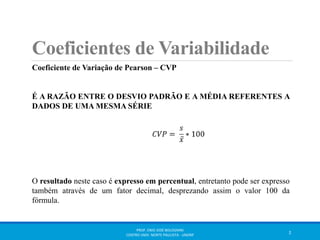 Coeficientes de Variabilidade 
Coeficiente de Variação de Pearson – CVP 
É A RAZÃO ENTRE O DESVIO PADRÃO E A MÉDIA REFERENTES A 
DADOS DE UMA MESMA SÉRIE 
O resultado neste caso é expresso em percentual, entretanto pode ser expresso 
também através de um fator decimal, desprezando assim o valor 100 da 
fórmula. 
PROF. ENIO JOSÉ BOLOGNINI 
CENTRO UNIV. NORTE PAULISTA - UNORP 2 
 