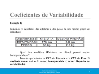 Coeficientes de Variabilidade 
Exemplo 1: 
Tomemos os resultados das estaturas e dos pesos de um mesmo grupo de 
indivíduos: 
Qual das medidas (Estatura ou Peso) possui maior 
homogeneidade ? 
Teremos que calcular o CVP da Estatura e o CVP do Peso. O 
resultado menor será o de maior homogeneidade ( menor dispersão ou 
variabilidade). 
PROF. ENIO JOSÉ BOLOGNINI 
CENTRO UNIV. NORTE PAULISTA - UNORP 3 
 