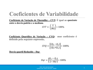 Coeficientes de Variabilidade 
Coeficiente de Variação de Thorndike – CVT: É igual ao quociente 
entre o desvio padrão e a mediana. 
Coeficiente Quartílico de Variação – CVQ: esse coeficiente é 
definido pela seguinte expressão, 
Desvio quartil Reduzido – Dqr 
퐷푞푟 = 
푄3 − 푄1 
2 ∗ 푀푑 
∗ 100% 
PROF. ENIO JOSÉ BOLOGNINI 
CENTRO UNIV. NORTE PAULISTA - UNORP 5 
 