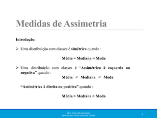 Medidas de Assimetria 
Introdução: 
 Uma distribuição com classes é simétrica quando : 
Média = Mediana = Moda 
 Uma distribuição com classes é “Assimétrica à esquerda ou 
negativa” quando : 
Média < Mediana < Moda 
“Assimétrica à direita ou positiva” quando : 
Média > Mediana > Moda 
PROF. ENIO JOSÉ BOLOGNINI 
CENTRO UNIV. NORTE PAULISTA - UNORP 6 
 