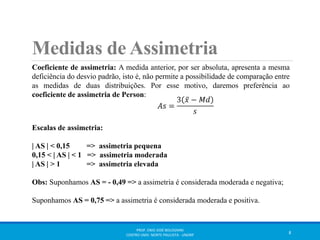 Medidas de Assimetria 
Coeficiente de assimetria: A medida anterior, por ser absoluta, apresenta a mesma 
deficiência do desvio padrão, isto é, não permite a possibilidade de comparação entre 
as medidas de duas distribuições. Por esse motivo, daremos preferência ao 
coeficiente de assimetria de Person: 
Escalas de assimetria: 
| AS | < 0,15 => assimetria pequena 
0,15 < | AS | < 1 => assimetria moderada 
| AS | > 1 => assimetria elevada 
Obs: Suponhamos AS = - 0,49 => a assimetria é considerada moderada e negativa; 
Suponhamos AS = 0,75 => a assimetria é considerada moderada e positiva. 
PROF. ENIO JOSÉ BOLOGNINI 
CENTRO UNIV. NORTE PAULISTA - UNORP 8 
 