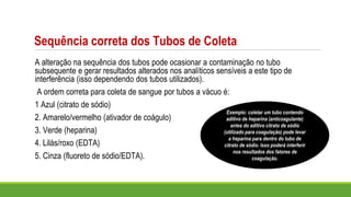 Sequência correta dos Tubos de Coleta
A alteração na sequência dos tubos pode ocasionar a contaminação no tubo
subsequente e gerar resultados alterados nos analíticos sensíveis a este tipo de
interferência (isso dependendo dos tubos utilizados).
A ordem correta para coleta de sangue por tubos a vácuo é:
1 Azul (citrato de sódio)
2. Amarelo/vermelho (ativador de coágulo)
3. Verde (heparina)
4. Lilás/roxo (EDTA)
5. Cinza (fluoreto de sódio/EDTA).
Exemplo: coletar um tubo contendo
aditivo de heparina (anticoagulante)
antes do aditivo citrato de sódio
(utilizado para coagulação) pode levar
a heparina para dentro do tubo de
citrato de sódio. Isso poderá interferir
nos resultados dos fatores de
coagulação.
 