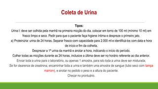 Coleta de Urina
Tipos:
Urina I: deve ser colhida pela manhã na primeira micção do dia. colocar em torno de 100 ml (mínimo 10 ml) em
frasco limpo e seco. Pedir para que o paciente faça higiene íntima e despreze o primeiro jato.
a) Proteinúria: urina de 24 horas. Separar frasco com capacidade para 2.000 ml e identificá-los com data e hora
de início e fim da colheita.
Desprezar a 1ª urina da manhã e anotar a hora, indicando o início do período.
Colher todas as micções durante as 24 horas, inclusive a última deve ser no horário referente ao dia anterior.
Enviar toda a urina para o laboratório, ou apenas 1 amostra, para isto toda a urina deve ser misturada.
Se for clearence de creatinina, encaminhar toda a urina e também uma amostra de sangue (tubo seco com tampa
marrom), e anotar no pedido o peso e a altura do paciente.
Checar no prontuário.
 