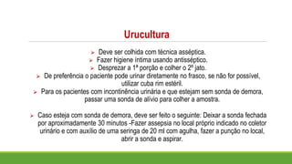 Urucultura
⮚ Deve ser colhida com técnica asséptica.
⮚ Fazer higiene íntima usando antisséptico.
⮚ Desprezar a 1ª porção e colher o 2º jato.
⮚ De preferência o paciente pode urinar diretamente no frasco, se não for possível,
utilizar cuba rim estéril.
⮚ Para os pacientes com incontinência urinária e que estejam sem sonda de demora,
passar uma sonda de alívio para colher a amostra.
⮚ Caso esteja com sonda de demora, deve ser feito o seguinte: Deixar a sonda fechada
por aproximadamente 30 minutos -Fazer assepsia no local próprio indicado no coletor
urinário e com auxílio de uma seringa de 20 ml com agulha, fazer a punção no local,
abrir a sonda e aspirar.
 