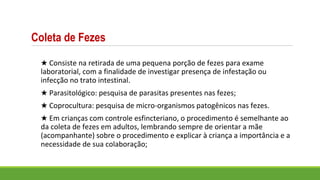Coleta de Fezes
★ Consiste na retirada de uma pequena porção de fezes para exame
laboratorial, com a finalidade de investigar presença de infestação ou
infecção no trato intestinal.
★ Parasitológico: pesquisa de parasitas presentes nas fezes;
★ Coprocultura: pesquisa de micro-organismos patogênicos nas fezes.
★ Em crianças com controle esfincteriano, o procedimento é semelhante ao
da coleta de fezes em adultos, lembrando sempre de orientar a mãe
(acompanhante) sobre o procedimento e explicar à criança a importância e a
necessidade de sua colaboração;
 