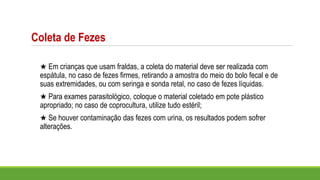★ Em crianças que usam fraldas, a coleta do material deve ser realizada com
espátula, no caso de fezes firmes, retirando a amostra do meio do bolo fecal e de
suas extremidades, ou com seringa e sonda retal, no caso de fezes líquidas.
★ Para exames parasitológico, coloque o material coletado em pote plástico
apropriado; no caso de coprocultura, utilize tudo estéril;
★ Se houver contaminação das fezes com urina, os resultados podem sofrer
alterações.
Coleta de Fezes
 
